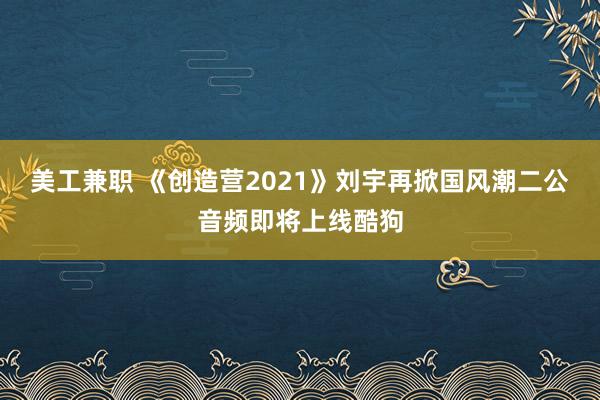 美工兼职 《创造营2021》刘宇再掀国风潮二公音频即将上线酷狗