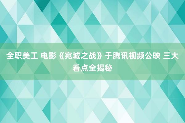 全职美工 电影《宛城之战》于腾讯视频公映 三大看点全揭秘