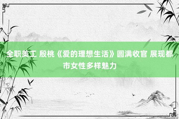 全职美工 殷桃《爱的理想生活》圆满收官 展现都市女性多样魅力