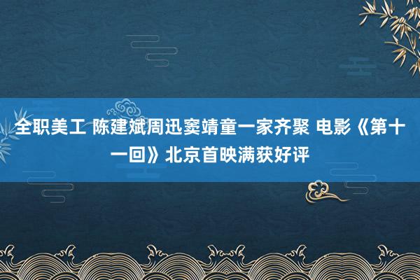 全职美工 陈建斌周迅窦靖童一家齐聚 电影《第十一回》北京首映满获好评