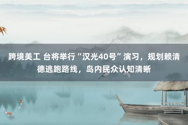 跨境美工 台将举行“汉光40号”演习，规划赖清德逃跑路线，岛内民众认知清晰