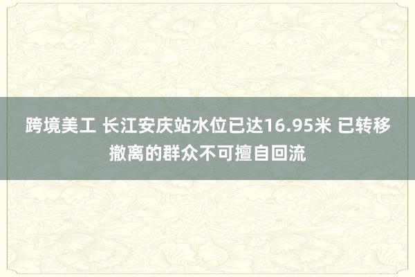 跨境美工 长江安庆站水位已达16.95米 已转移撤离的群众不可擅自回流