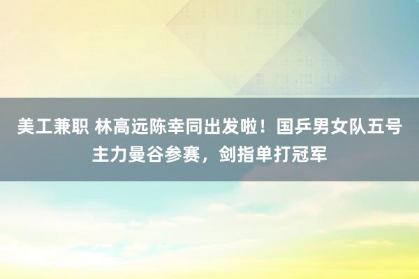 美工兼职 林高远陈幸同出发啦！国乒男女队五号主力曼谷参赛，剑指单打冠军