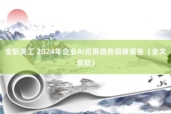 全职美工 2024年企业AI应用趋势洞察报告（全文获取）