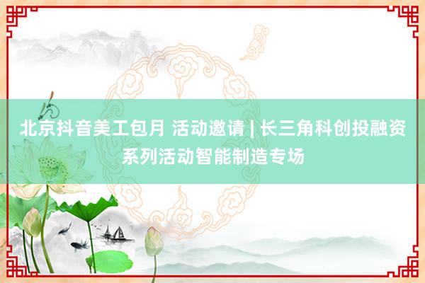 北京抖音美工包月 活动邀请 | 长三角科创投融资系列活动智能制造专场