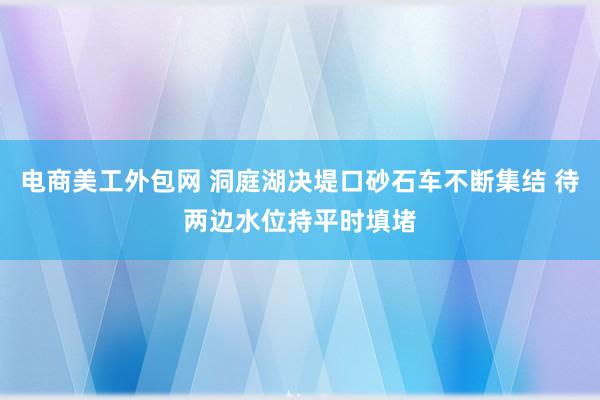 电商美工外包网 洞庭湖决堤口砂石车不断集结 待两边水位持平时填堵