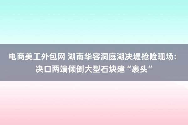 电商美工外包网 湖南华容洞庭湖决堤抢险现场: 决口两端倾倒大型石块建“裹头”