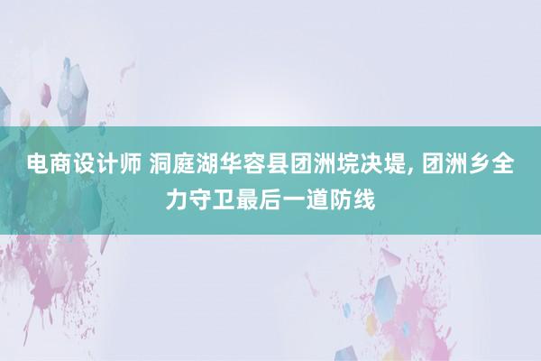 电商设计师 洞庭湖华容县团洲垸决堤, 团洲乡全力守卫最后一道防线