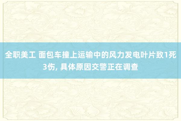 全职美工 面包车撞上运输中的风力发电叶片致1死3伤, 具体原因交警正在调查