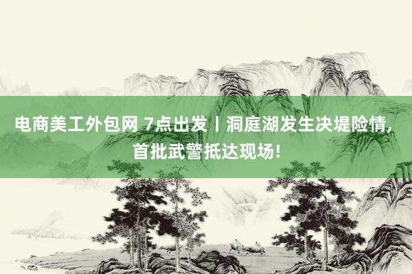 电商美工外包网 7点出发丨洞庭湖发生决堤险情, 首批武警抵达现场!