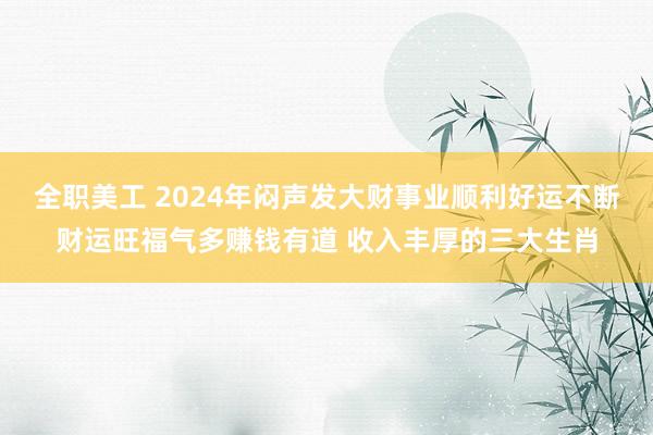 全职美工 2024年闷声发大财事业顺利好运不断财运旺福气多赚钱有道 收入丰厚的三大生肖