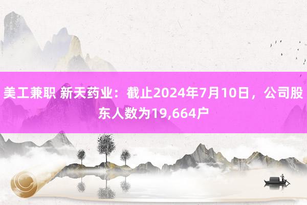 美工兼职 新天药业：截止2024年7月10日，公司股东人数为19,664户