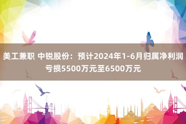 美工兼职 中锐股份：预计2024年1-6月归属净利润亏损5500万元至6500万元