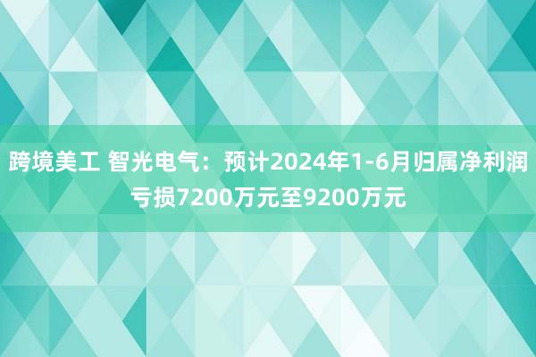 跨境美工 智光电气：预计2024年1-6月归属净利润亏损7200万元至9200万元