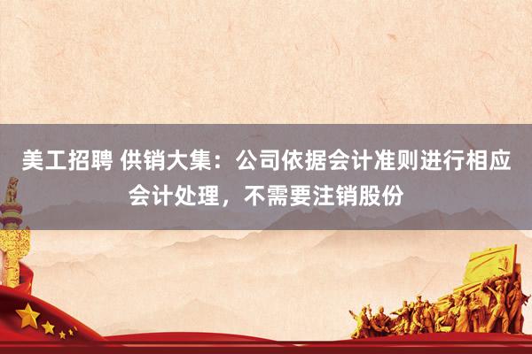 美工招聘 供销大集：公司依据会计准则进行相应会计处理，不需要注销股份