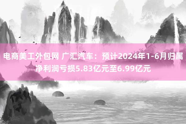 电商美工外包网 广汇汽车：预计2024年1-6月归属净利润亏损5.83亿元至6.99亿元