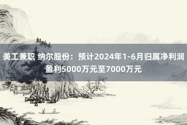 美工兼职 纳尔股份：预计2024年1-6月归属净利润盈利5000万元至7000万元