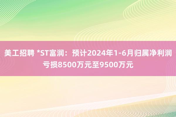 美工招聘 *ST富润：预计2024年1-6月归属净利润亏损8500万元至9500万元