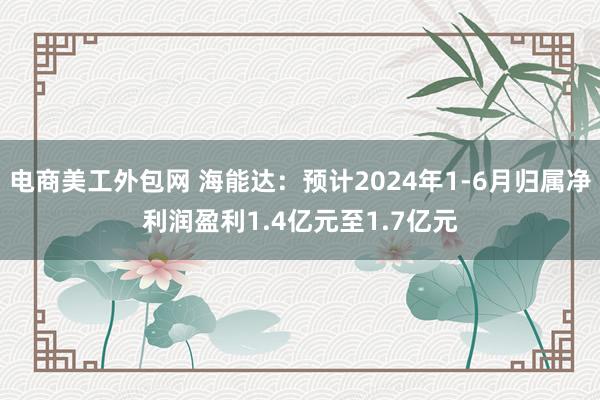 电商美工外包网 海能达：预计2024年1-6月归属净利润盈利1.4亿元至1.7亿元