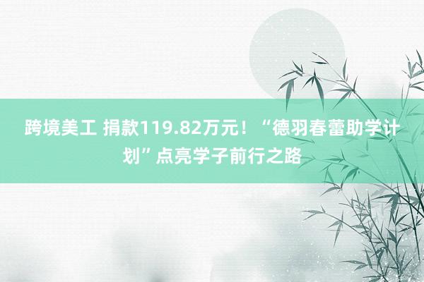 跨境美工 捐款119.82万元！“德羽春蕾助学计划”点亮学子前行之路