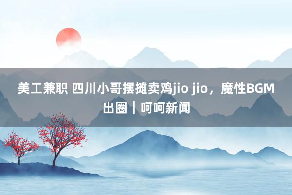 美工兼职 四川小哥摆摊卖鸡jio jio，魔性BGM出圈｜呵呵新闻