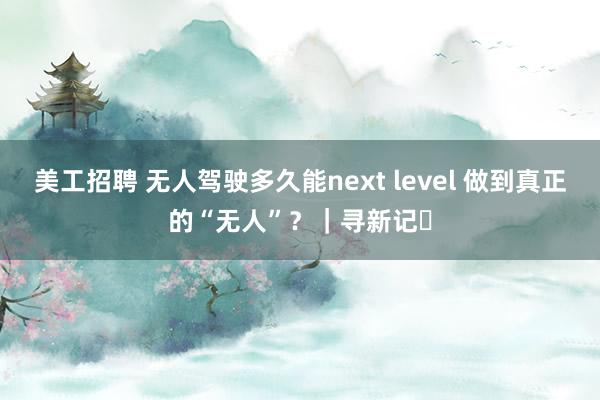 美工招聘 无人驾驶多久能next level 做到真正的“无人”？｜寻新记㉕