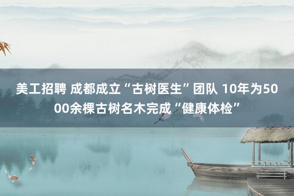 美工招聘 成都成立“古树医生”团队 10年为5000余棵古树名木完成“健康体检”