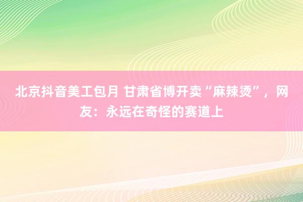 北京抖音美工包月 甘肃省博开卖“麻辣烫”，网友：永远在奇怪的赛道上