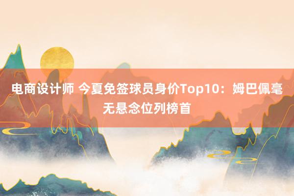 电商设计师 今夏免签球员身价Top10：姆巴佩毫无悬念位列榜首