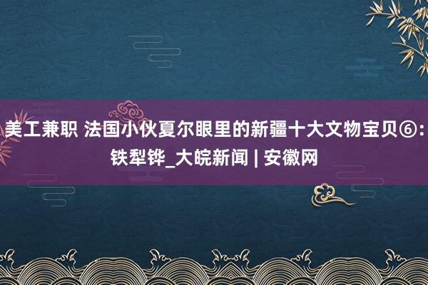 美工兼职 法国小伙夏尔眼里的新疆十大文物宝贝⑥：铁犁铧_大皖新闻 | 安徽网