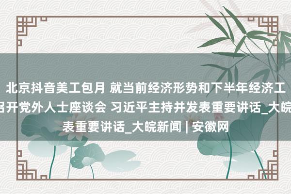 北京抖音美工包月 就当前经济形势和下半年经济工作 中共中央召开党外人士座谈会 习近平主持并发表重要讲话_大皖新闻 | 安徽网