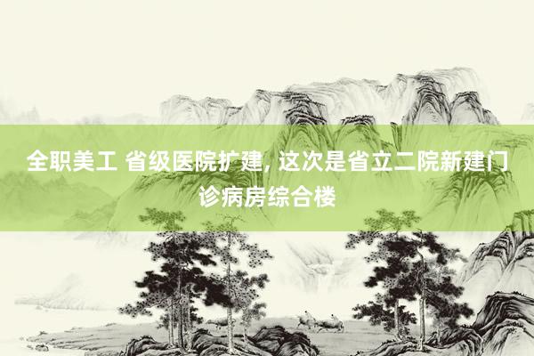 全职美工 省级医院扩建, 这次是省立二院新建门诊病房综合楼