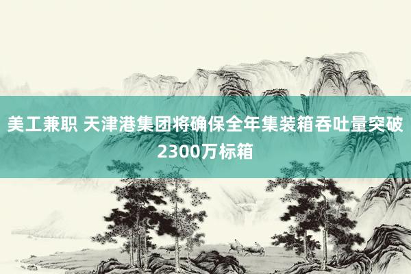 美工兼职 天津港集团将确保全年集装箱吞吐量突破2300万标箱