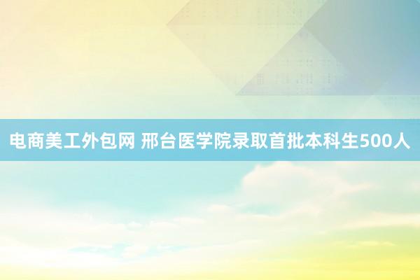 电商美工外包网 邢台医学院录取首批本科生500人