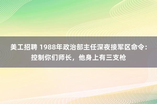 美工招聘 1988年政治部主任深夜接军区命令：控制你们师长，他身上有三支枪