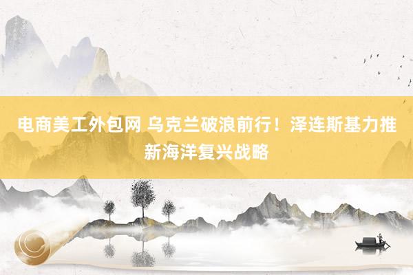 电商美工外包网 乌克兰破浪前行！泽连斯基力推新海洋复兴战略