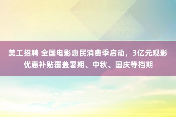 美工招聘 全国电影惠民消费季启动，3亿元观影优惠补贴覆盖暑期、中秋、国庆等档期