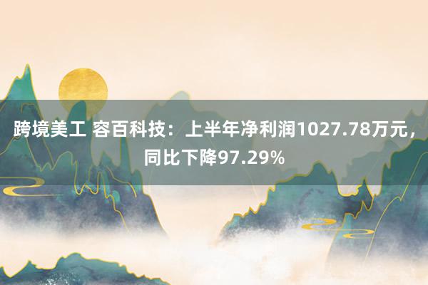 跨境美工 容百科技：上半年净利润1027.78万元，同比下降97.29%