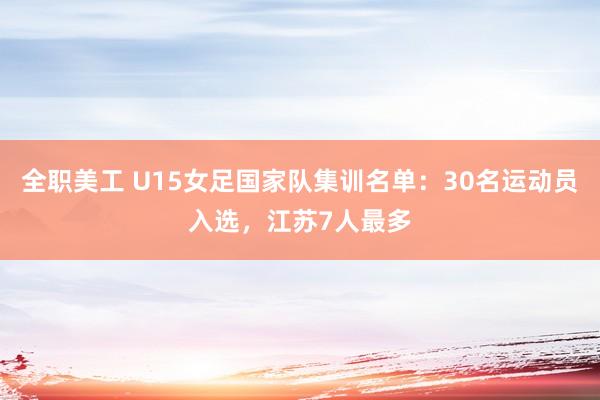 全职美工 U15女足国家队集训名单：30名运动员入选，江苏7人最多