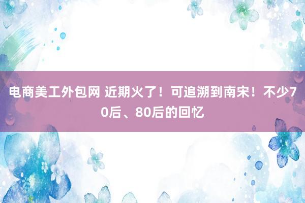 电商美工外包网 近期火了！可追溯到南宋！不少70后、80后的回忆