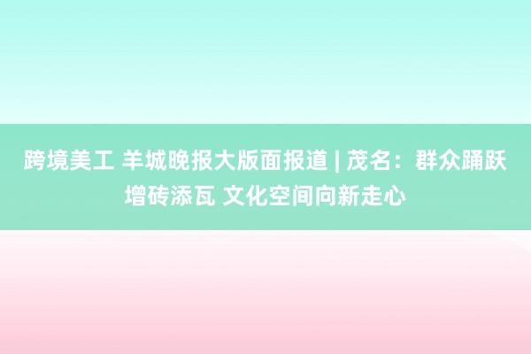 跨境美工 羊城晚报大版面报道 | 茂名：群众踊跃增砖添瓦 文化空间向新走心