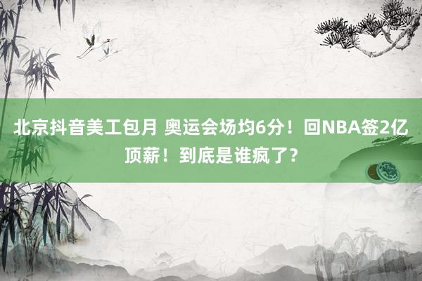 北京抖音美工包月 奥运会场均6分！回NBA签2亿顶薪！到底是谁疯了？