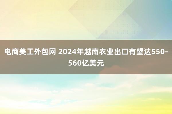 电商美工外包网 2024年越南农业出口有望达550-560亿美元