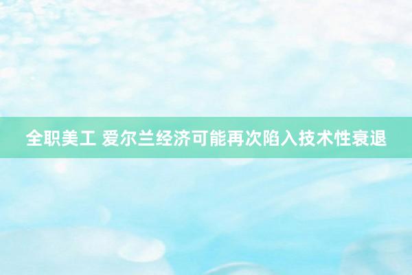 全职美工 爱尔兰经济可能再次陷入技术性衰退