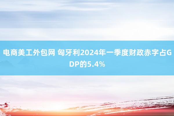 电商美工外包网 匈牙利2024年一季度财政赤字占GDP的5.4%