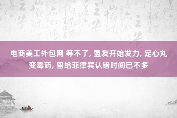 电商美工外包网 等不了, 盟友开始发力, 定心丸变毒药, 留给菲律宾认错时间已不多