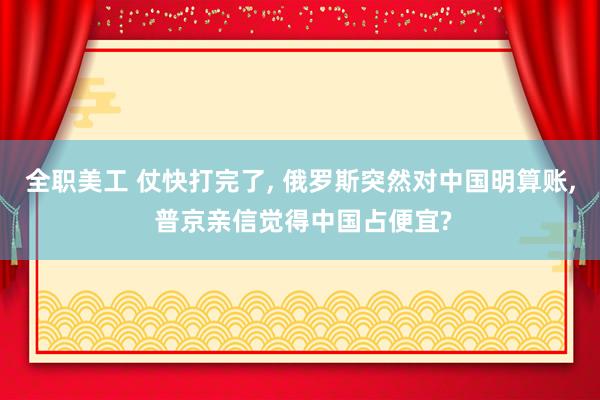 全职美工 仗快打完了, 俄罗斯突然对中国明算账, 普京亲信觉得中国占便宜?