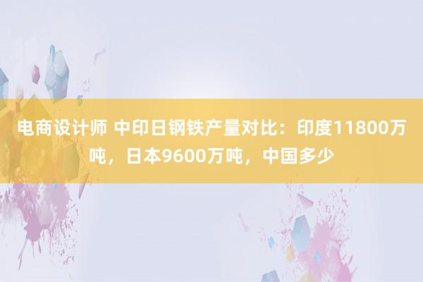 电商设计师 中印日钢铁产量对比：印度11800万吨，日本9600万吨，中国多少