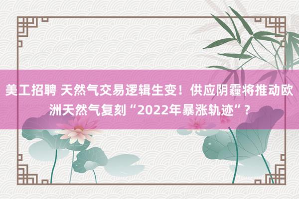 美工招聘 天然气交易逻辑生变！供应阴霾将推动欧洲天然气复刻“2022年暴涨轨迹”?