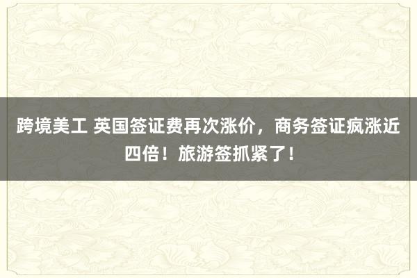 跨境美工 英国签证费再次涨价，商务签证疯涨近四倍！旅游签抓紧了！